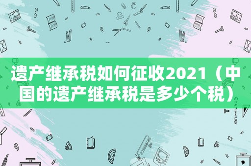 遺產繼承稅如何征收2021（中國的遺產繼承稅是多少個稅）