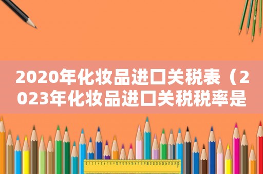 2020年化妝品進口關稅表（2023年化妝品進口關稅稅率是多少）