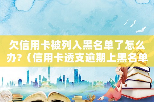 欠信用卡被列入黑名單了怎么辦?（信用卡透支逾期上黑名單有啥后果嘛）