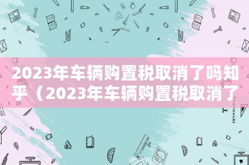 2023年車輛購置稅取消了嗎知乎（2023年車輛購置稅取消了嗎知乎）