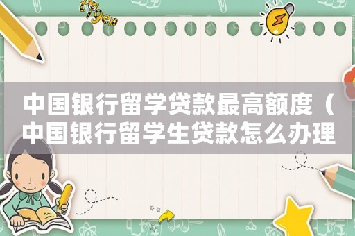 中國銀行留學貸款最高額度（中國銀行留學生貸款怎么辦理）