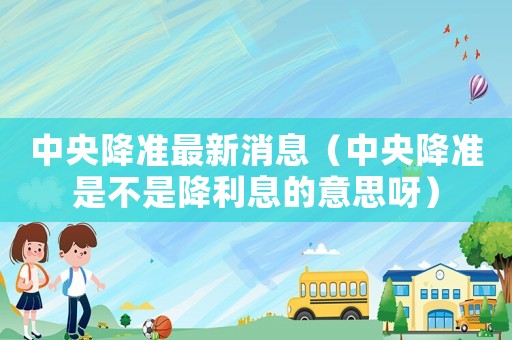 中央降準最新消息（中央降準是不是降利息的意思呀）