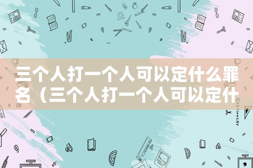 三個人打一個人可以定什么罪名（三個人打一個人可以定什么罪）