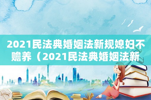 2021民法典婚姻法新規(guī)媳婦不贍養(yǎng)（2021民法典婚姻法新規(guī)）