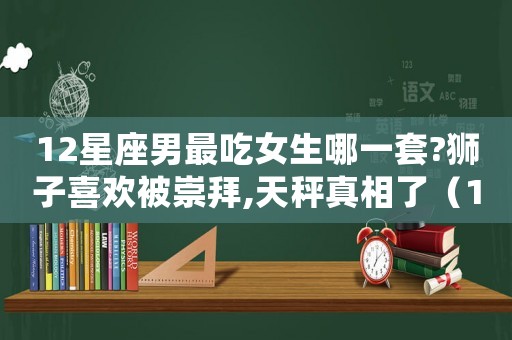 12星座男最吃女生哪一套?獅子喜歡被崇拜,天秤真相了（12星座男最吃女生哪一套）