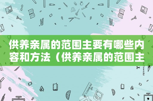 供養親屬的范圍主要有哪些內容和方法（供養親屬的范圍主要有哪些內容）