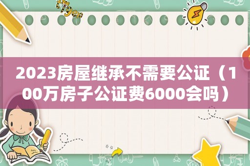 2023房屋繼承不需要公證（100萬房子公證費6000會嗎）