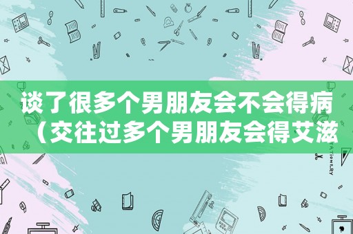 談了很多個男朋友會不會得病（交往過多個男朋友會得艾滋病嗎）