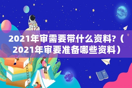 2021年審需要帶什么資料?（2021年審要準備哪些資料）