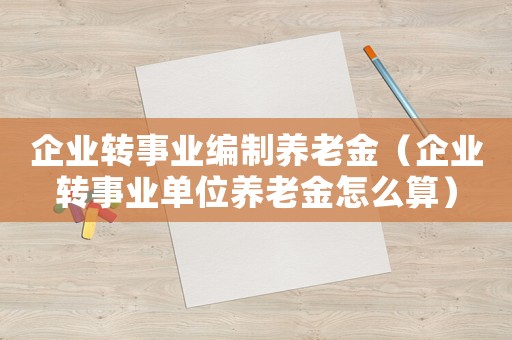 企業(yè)轉事業(yè)編制養(yǎng)老金（企業(yè)轉事業(yè)單位養(yǎng)老金怎么算）