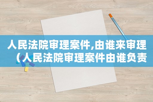 人民法院審理案件,由誰來審理（人民法院審理案件由誰負責審理工作）