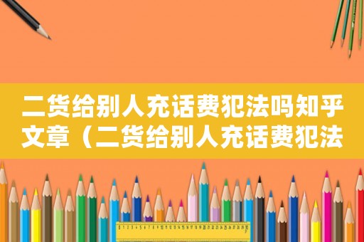 二貨給別人充話費犯法嗎知乎文章（二貨給別人充話費犯法嗎知乎）