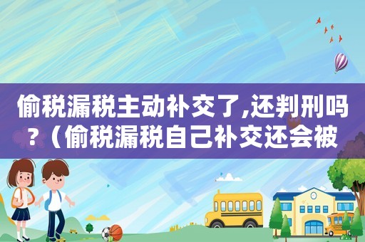 偷稅漏稅主動補交了,還判刑嗎?（偷稅漏稅自己補交還會被判刑嗎）