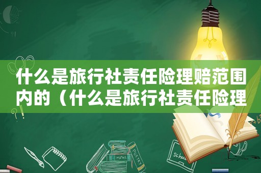 什么是旅行社責(zé)任險(xiǎn)理賠范圍內(nèi)的（什么是旅行社責(zé)任險(xiǎn)理賠范圍）