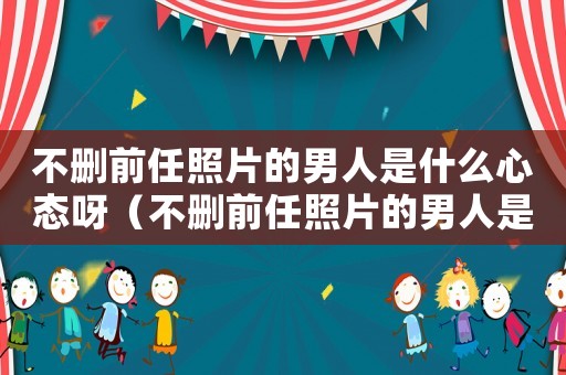 不刪前任照片的男人是什么心態呀（不刪前任照片的男人是什么心態）