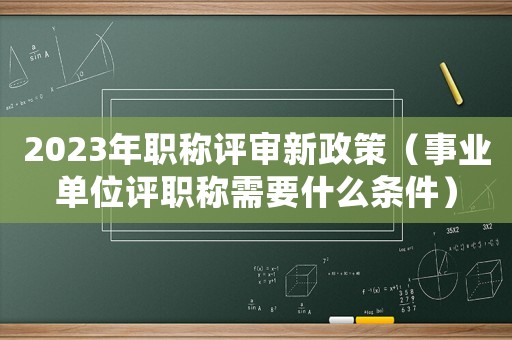 2023年職稱評審新政策（事業單位評職稱需要什么條件）