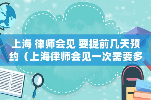 上海 律師會(huì)見 要提前幾天預(yù)約（上海律師會(huì)見一次需要多少錢費(fèi)用）
