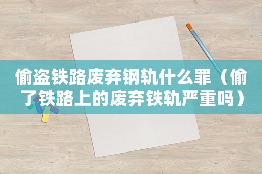 偷盜鐵路廢棄鋼軌什么罪（偷了鐵路上的廢棄鐵軌嚴重嗎）