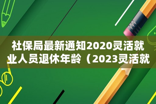社保局最新通知2020靈活就業(yè)人員退休年齡（2023靈活就業(yè)退休規(guī)定是什么）