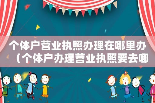 個(gè)體戶營業(yè)執(zhí)照辦理在哪里辦（個(gè)體戶辦理營業(yè)執(zhí)照要去哪里辦理）
