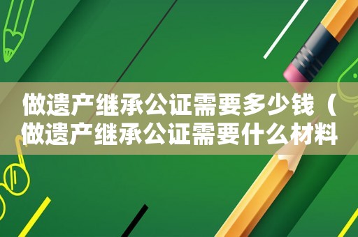 做遺產(chǎn)繼承公證需要多少錢（做遺產(chǎn)繼承公證需要什么材料和手續(xù)）