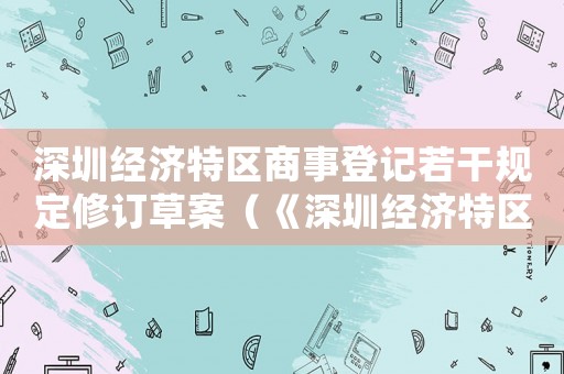 深圳經(jīng)濟特區(qū)商事登記若干規(guī)定修訂草案（《深圳經(jīng)濟特區(qū)商事登記若干規(guī)定》）