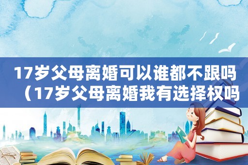 17歲父母離婚可以誰(shuí)都不跟嗎（17歲父母離婚我有選擇權(quán)嗎）