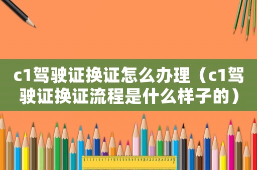 c1駕駛證換證怎么辦理（c1駕駛證換證流程是什么樣子的）