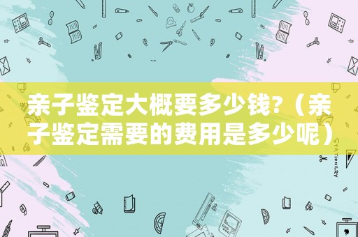親子鑒定大概要多少錢?（親子鑒定需要的費用是多少呢）