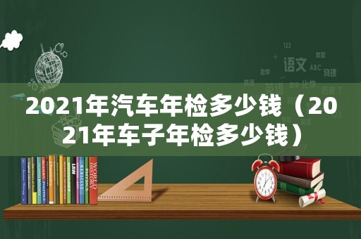 2021年汽車年檢多少錢（2021年車子年檢多少錢）