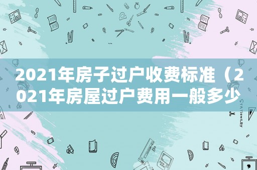 2021年房子過戶收費標準（2021年房屋過戶費用一般多少錢）
