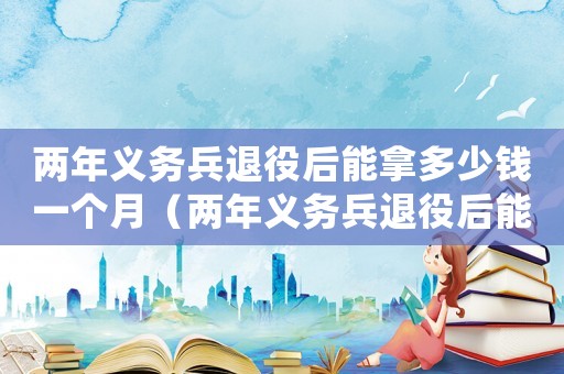 兩年義務(wù)兵退役后能拿多少錢一個月（兩年義務(wù)兵退役后能拿多少錢）