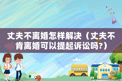丈夫不離婚怎樣解決（丈夫不肯離婚可以提起訴訟嗎?）