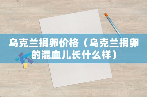 烏克蘭捐卵價格（烏克蘭捐卵的混血兒長什么樣）