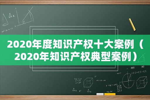 2020年度知識產權十大案例（2020年知識產權典型案例）