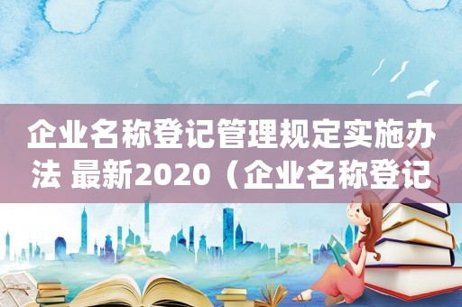 企業(yè)名稱登記管理規(guī)定實(shí)施辦法 最新2020（企業(yè)名稱登記管理規(guī)定(修訂草案)全文）