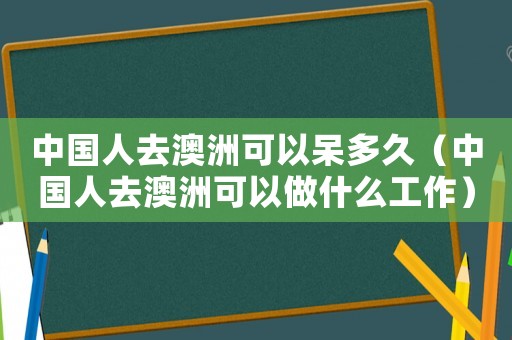 中國人去澳洲可以呆多久（中國人去澳洲可以做什么工作）