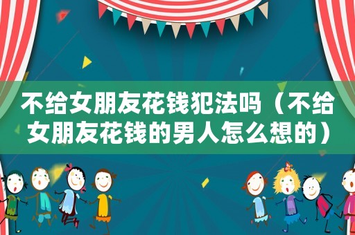 不給女朋友花錢犯法嗎（不給女朋友花錢的男人怎么想的）