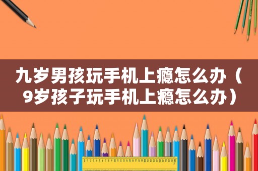 九歲男孩玩手機上癮怎么辦（9歲孩子玩手機上癮怎么辦）