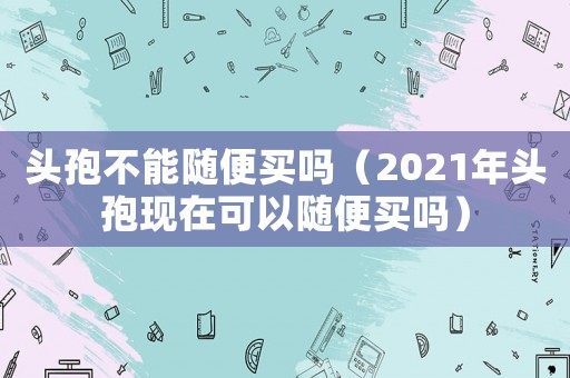 頭孢不能隨便買嗎（2021年頭孢現在可以隨便買嗎）