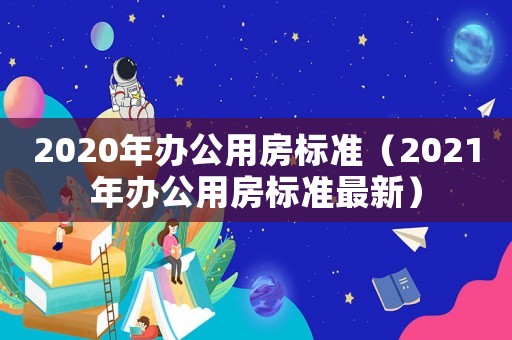 2020年辦公用房標(biāo)準(zhǔn)（2021年辦公用房標(biāo)準(zhǔn)最新）