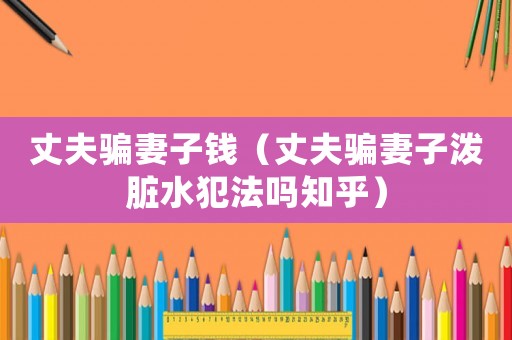 丈夫騙妻子錢（丈夫騙妻子潑臟水犯法嗎知乎）