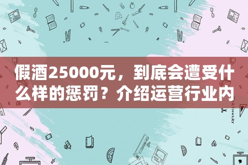 假酒25000元，到底會遭受什么樣的懲罰？介紹運營行業內幕