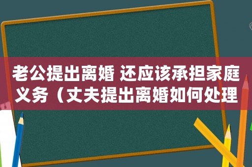 老公提出離婚 還應該承擔家庭義務（丈夫提出離婚如何處理孩子）