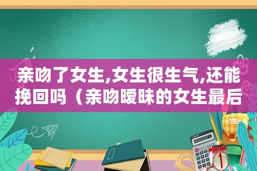 親吻了女生,女生很生氣,還能挽回嗎（親吻曖昧的女生最后她很生氣）