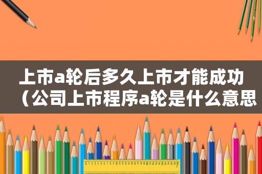 上市a輪后多久上市才能成功（公司上市程序a輪是什么意思）