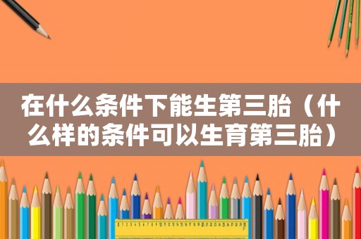 在什么條件下能生第三胎（什么樣的條件可以生育第三胎）