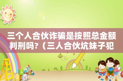 三個人合伙詐騙是按照總金額判刑嗎?（三人合伙坑妹子犯法嗎知乎）