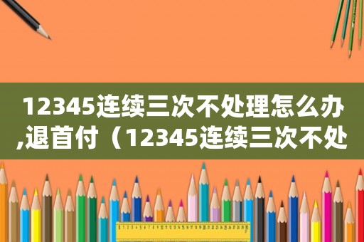 12345連續(xù)三次不處理怎么辦,退首付（12345連續(xù)三次不處理怎么辦）