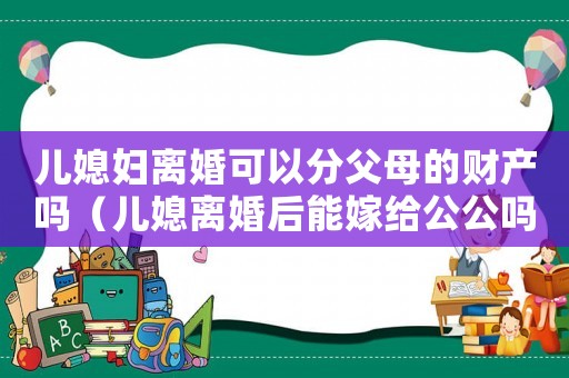 兒媳婦離婚可以分父母的財產嗎（兒媳離婚后能嫁給公公嗎法律）
